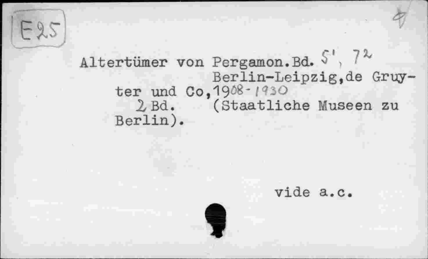 ﻿Altertümer von Pergamon.Bd.	'
Berlin-Leipzig,de Gruyter und Co,19ö8*/<?3O
2Bd. (Staatliche Museen zu Berlin).
vide a.c.